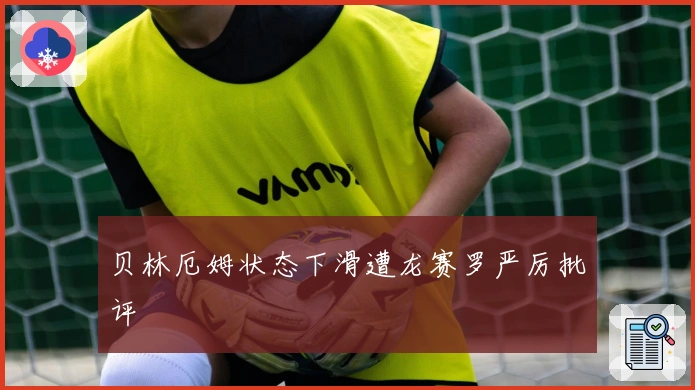 贝林厄姆状态下滑遭龙赛罗严厉批评