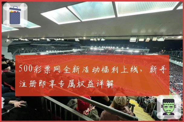 500彩票网全新活动福利上线，新手注册即享专属权益详解