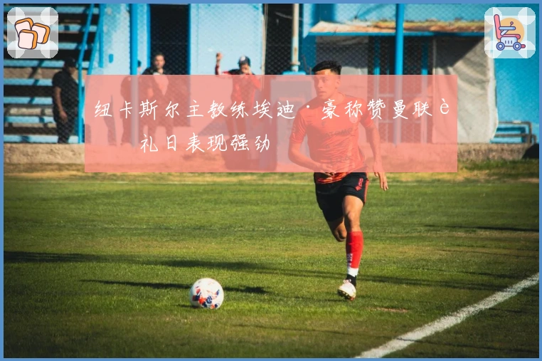 纽卡斯尔主教练埃迪·豪称赞曼联节礼日表现强劲