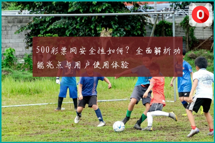 500彩票网安全性如何？全面解析功能亮点与用户使用体验