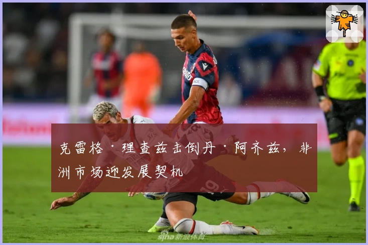 克雷格·理查兹击倒丹·阿齐兹，非洲市场迎发展契机