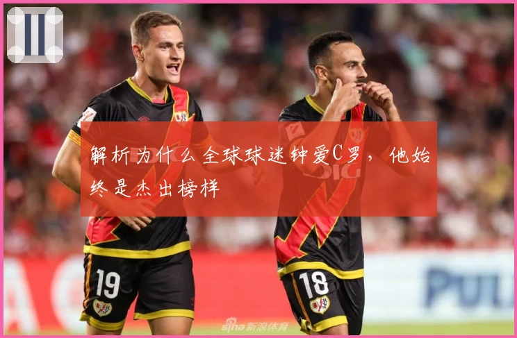 解析为什么全球球迷钟爱C罗，他始终是杰出榜样