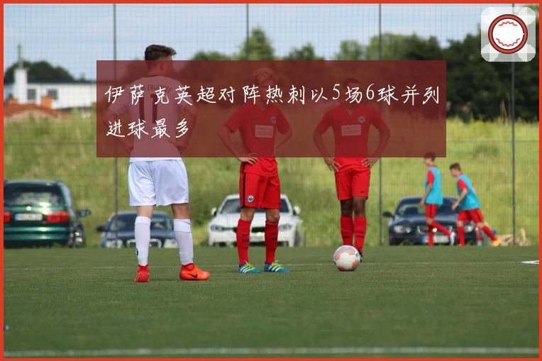 伊萨克英超对阵热刺以5场6球并列进球最多