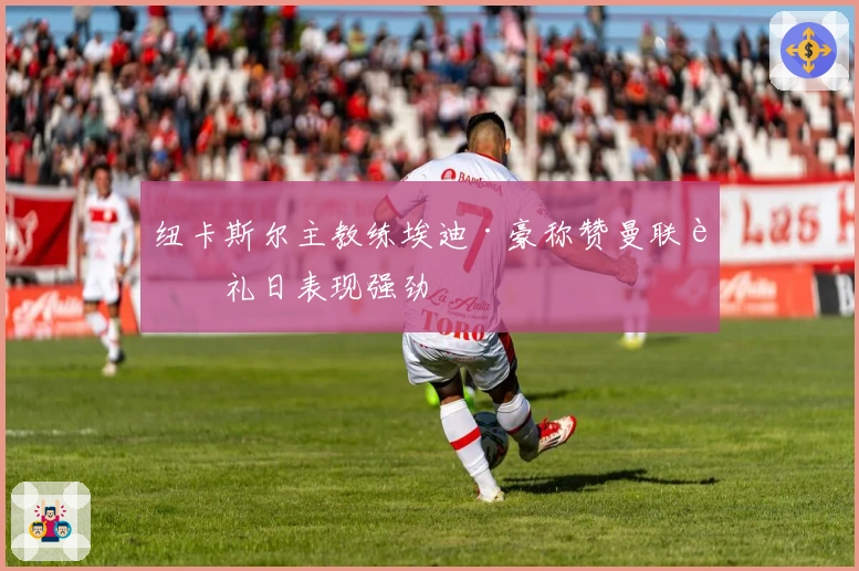 纽卡斯尔主教练埃迪·豪称赞曼联节礼日表现强劲